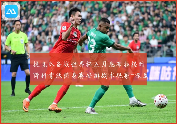 捷克队备战世界杯五月底布拉格对阵科索沃热身赛安排战术观察-深度解析
