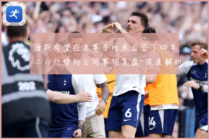 唐斯有望在本赛季结束后签下四年二六亿续约合同赛场复盘-深度解析
