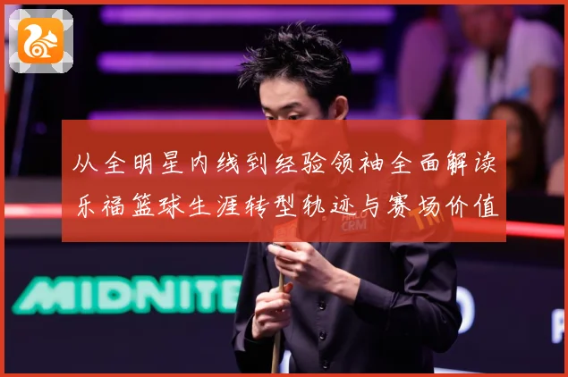 从全明星内线到经验领袖全面解读乐福篮球生涯转型轨迹与赛场价值变迁解析-深度解析